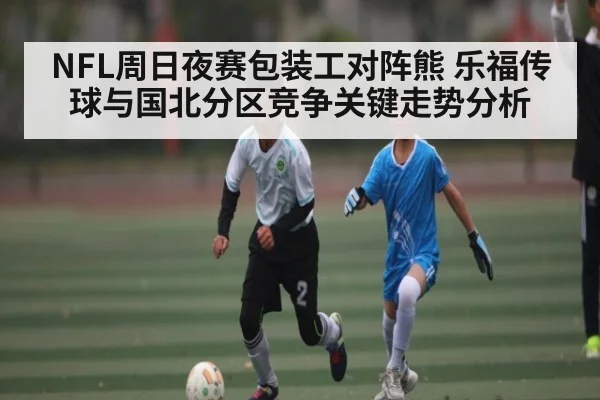 NFL周日夜赛包装工对阵熊 乐福传球与国北分区竞争关键走势分析
