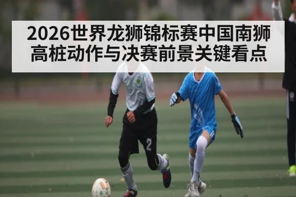 2026世界龙狮锦标赛中国南狮高桩动作与决赛前景关键看点