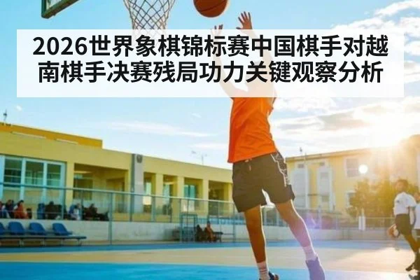 2026世界象棋锦标赛中国棋手对越南棋手决赛残局功力关键观察分析