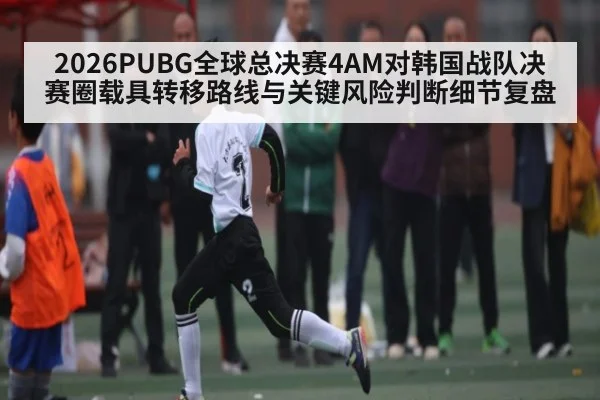2026PUBG全球总决赛4AM对韩国战队决赛圈载具转移路线与关键风险判断细节复盘
